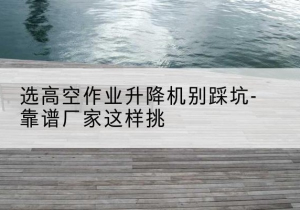 龙门剪叉式升降机厂家-选高空作业升降机别踩坑-靠谱厂家这样挑