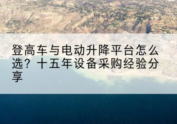 龙门登高车厂家厂家-登高车与电动升降平台怎么选？十五年设备采购经验分享