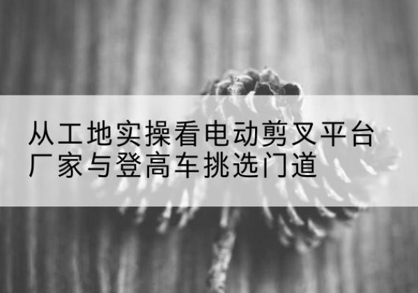 龙门电动剪叉升降平台厂家-从工地实操看电动剪叉平台厂家与登高车挑选门道